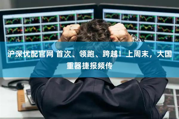 沪深优配官网 首次、领跑、跨越！上周末，大国重器捷报频传