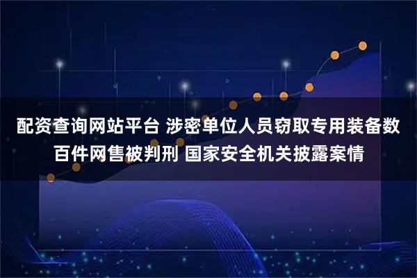 配资查询网站平台 涉密单位人员窃取专用装备数百件网售被判刑 国家安全机关披露案情