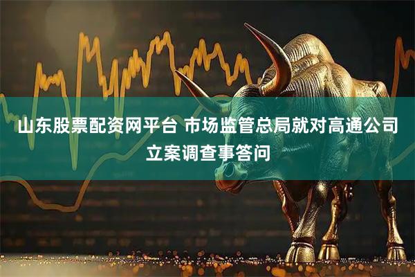 山东股票配资网平台 市场监管总局就对高通公司立案调查事答问