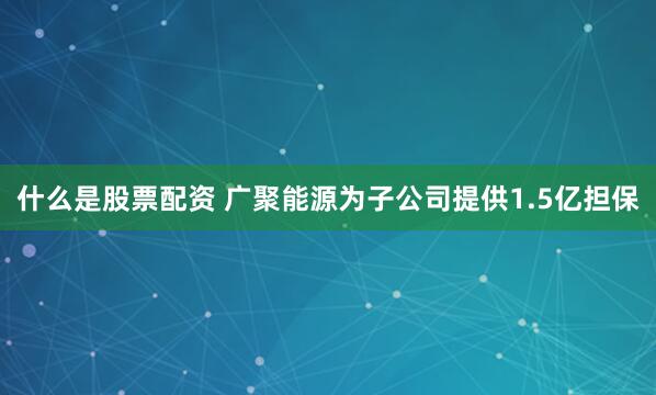什么是股票配资 广聚能源为子公司提供1.5亿担保