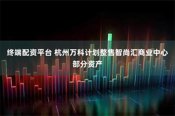 终端配资平台 杭州万科计划整售智尚汇商业中心部分资产