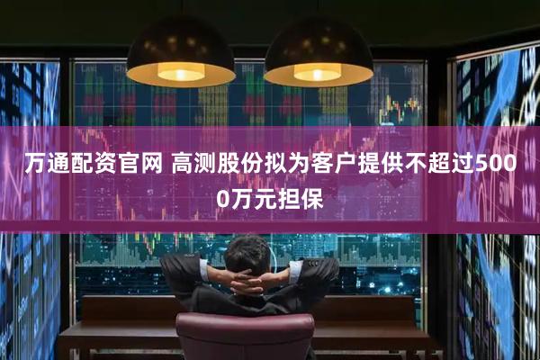 万通配资官网 高测股份拟为客户提供不超过5000万元担保