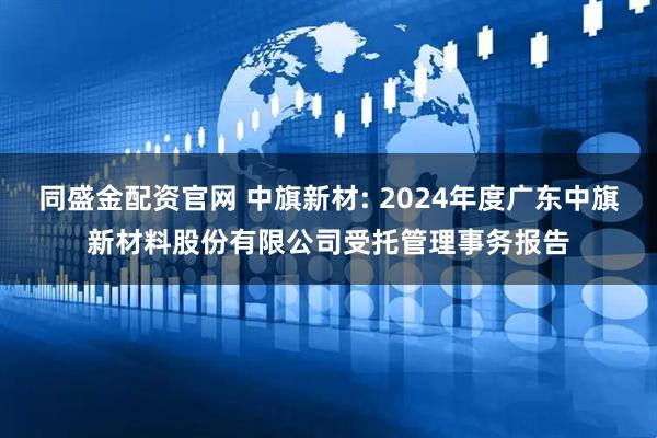 同盛金配资官网 中旗新材: 2024年度广东中旗新材料股份有限公司受托管理事务报告