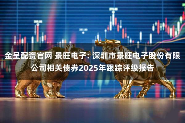 金呈配资官网 景旺电子: 深圳市景旺电子股份有限公司相关债券2025年跟踪评级报告