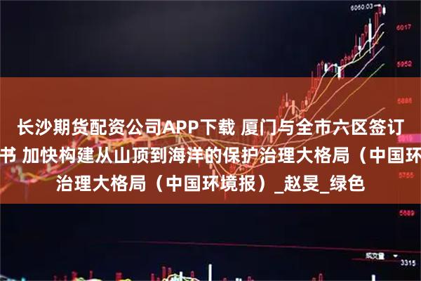 长沙期货配资公司APP下载 厦门与全市六区签订生态环保目标责任书 加快构建从山顶到海洋的保护治理大格局(中国环境报)_赵旻_绿色