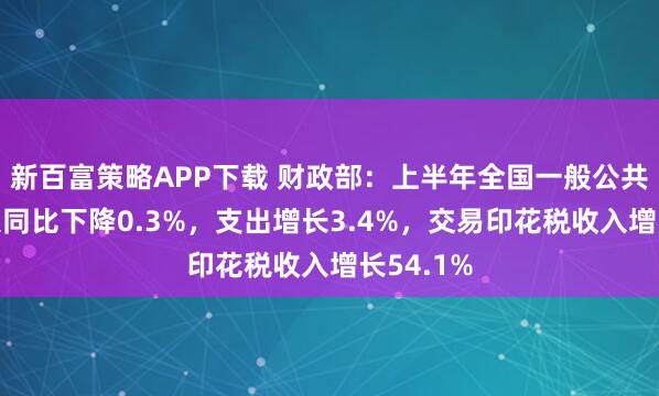 新百富策略APP下载 财政部：上半年全国一般公共预算收入同比下降0.3%，支出增长3.4%，交易印花税收入增长54.1%