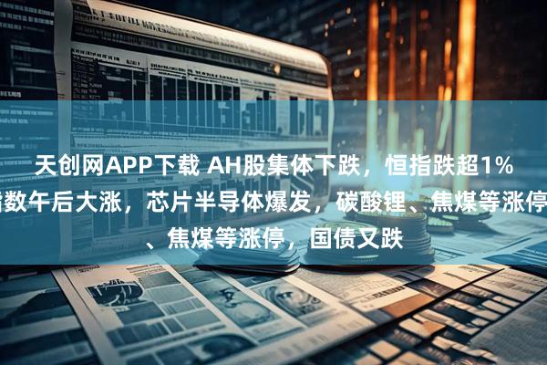 天创网APP下载 AH股集体下跌,恒指跌超1%,科创50指数午后大涨,芯片半导体爆发,碳酸锂、焦煤等涨停,国债又跌