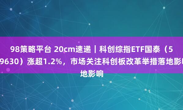 98策略平台 20cm速递|科创综指ETF国泰(589630)涨超1.2%,市场关注科创板改革举措落地影响