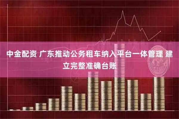 中金配资 广东推动公务租车纳入平台一体管理 建立完整准确台账