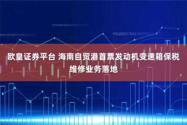 欧皇证券平台 海南自贸港首票发动机变速箱保税维修业务落地