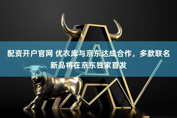 配资开户官网 优衣库与京东达成合作，多款联名新品将在京东独家首发