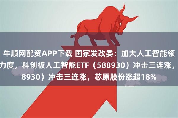 牛顺网配资APP下载 国家发改委：加大人工智能领域金融和财政支持力度，科创板人工智能ETF（588930）冲击三连涨，芯原股份涨超18%