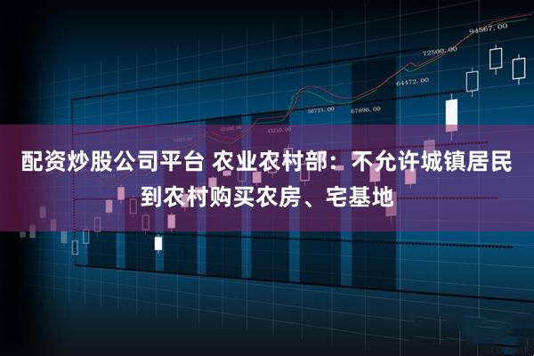 配资炒股公司平台 农业农村部：不允许城镇居民到农村购买农房、宅基地