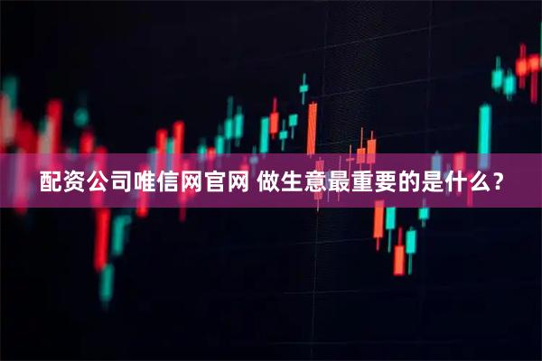 配资公司唯信网官网 做生意最重要的是什么？