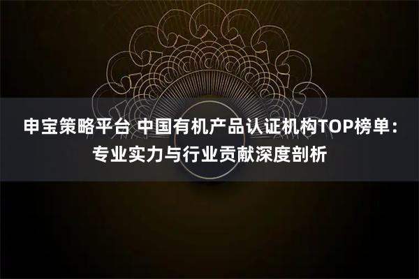 申宝策略平台 中国有机产品认证机构TOP榜单:专业实力与行业贡献深度剖析