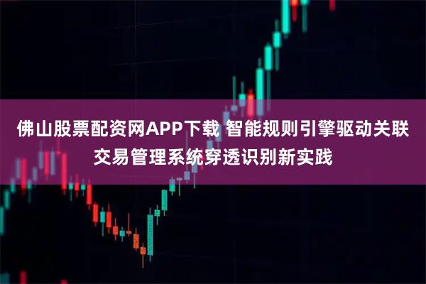 佛山股票配资网APP下载 智能规则引擎驱动关联交易管理系统穿透识别新实践