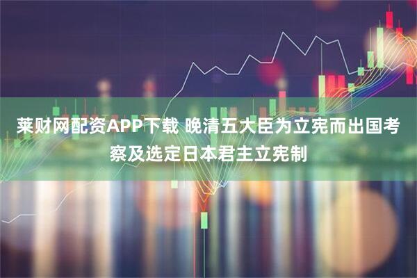 莱财网配资APP下载 晚清五大臣为立宪而出国考察及选定日本君主立宪制