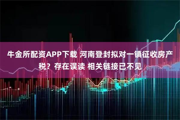 牛金所配资APP下载 河南登封拟对一镇征收房产税?存在误读 相关链接已不见