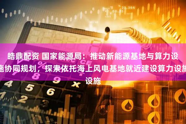 皓鼎配资 国家能源局:推动新能源基地与算力设施协同规划,探索依托海上风电基地就近建设算力设施