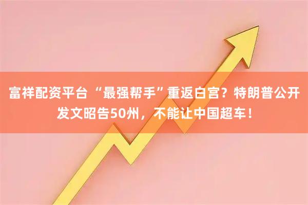 富祥配资平台 “最强帮手”重返白宫？特朗普公开发文昭告50州，不能让中国超车！