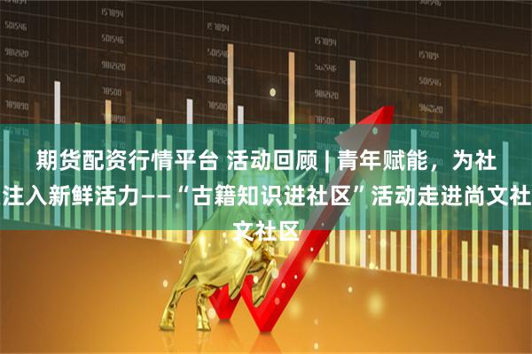 期货配资行情平台 活动回顾 | 青年赋能，为社区注入新鲜活力——“古籍知识进社区”活动走进尚文社区