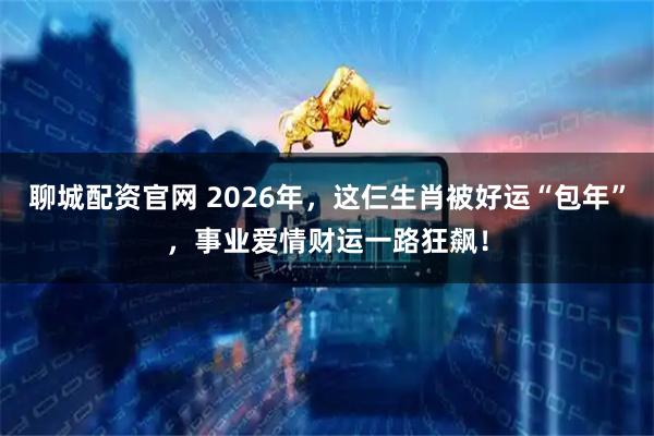 聊城配资官网 2026年，这仨生肖被好运“包年”，事业爱情财运一路狂飙！