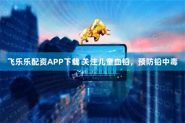 飞乐乐配资APP下载 关注儿童血铅，预防铅中毒