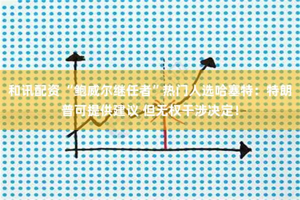 和讯配资 “鲍威尔继任者”热门人选哈塞特：特朗普可提供建议 但无权干涉决定！