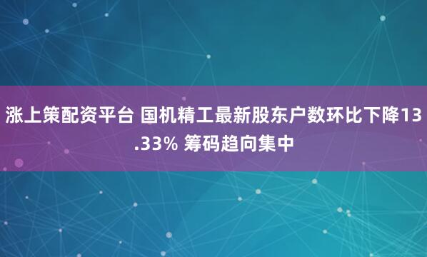 涨上策配资平台 国机精工最新股东户数环比下降13.33% 筹码趋向集中