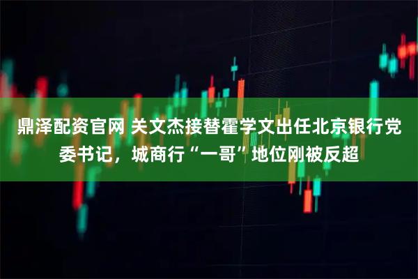 鼎泽配资官网 关文杰接替霍学文出任北京银行党委书记，城商行“一哥”地位刚被反超