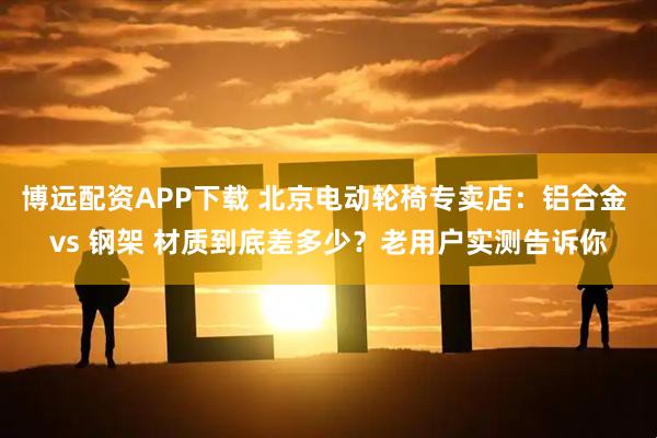 博远配资APP下载 北京电动轮椅专卖店：铝合金 vs 钢架 材质到底差多少？老用户实测告诉你
