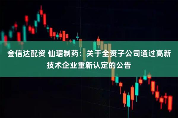 金信达配资 仙琚制药：关于全资子公司通过高新技术企业重新认定的公告