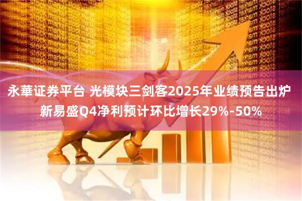永華证券平台 光模块三剑客2025年业绩预告出炉 新易盛Q4净利预计环比增长29%-50%