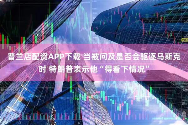 普兰店配资APP下载 当被问及是否会驱逐马斯克时 特朗普表示他“得看下情况”
