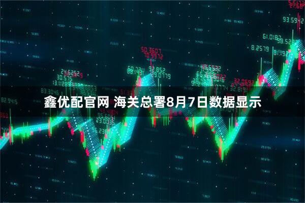 鑫优配官网 海关总署8月7日数据显示