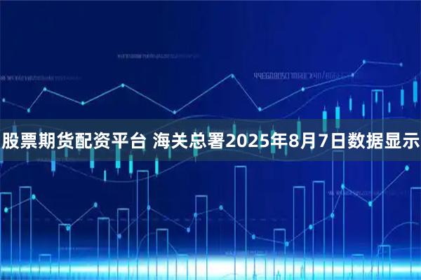 股票期货配资平台 海关总署2025年8月7日数据显示