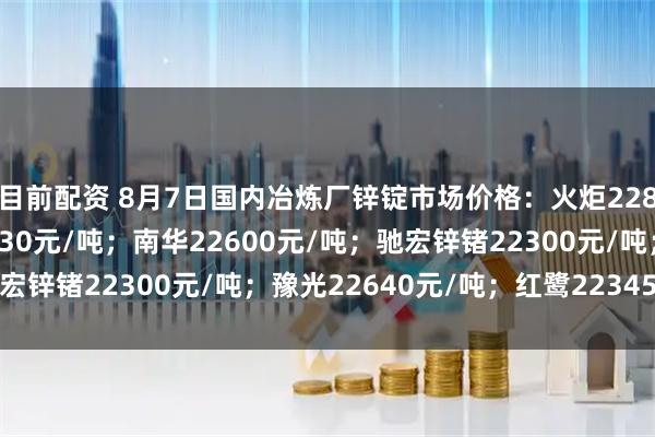 目前配资 8月7日国内冶炼厂锌锭市场价格：火炬22870元/吨；葫锌22930元/吨；南华22600元/吨；驰宏锌锗22300元/吨；豫光22640元/吨；红鹭22345元/吨。
