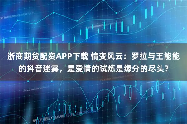 浙商期货配资APP下载 情变风云：罗拉与王能能的抖音迷雾，是爱情的试炼是缘分的尽头？