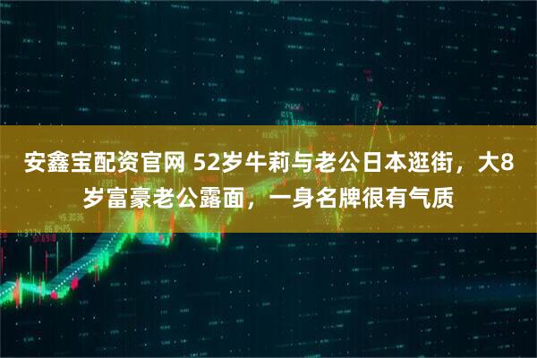 安鑫宝配资官网 52岁牛莉与老公日本逛街，大8岁富豪老公露面，一身名牌很有气质