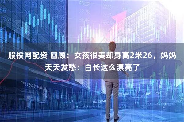 股投网配资 回顾：女孩很美却身高2米26，妈妈天天发愁：白长这么漂亮了