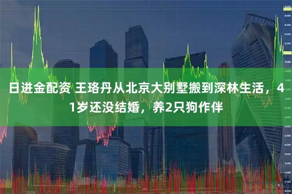 日进金配资 王珞丹从北京大别墅搬到深林生活，41岁还没结婚，养2只狗作伴