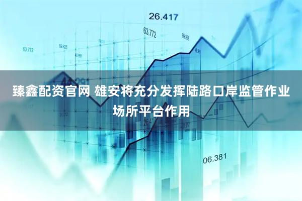臻鑫配资官网 雄安将充分发挥陆路口岸监管作业场所平台作用