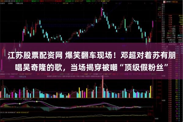 江苏股票配资网 爆笑翻车现场！邓超对着苏有朋唱吴奇隆的歌，当场揭穿被嘲“顶级假粉丝”