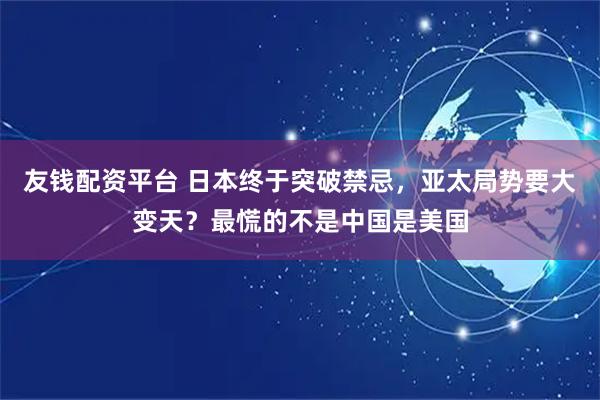 友钱配资平台 日本终于突破禁忌，亚太局势要大变天？最慌的不是中国是美国
