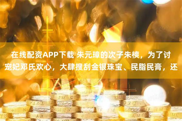 在线配资APP下载 朱元璋的次子朱樉，为了讨宠妃邓氏欢心，大肆搜刮金银珠宝、民脂民膏，还