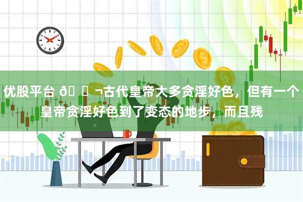 优股平台 🌬古代皇帝大多贪淫好色，但有一个皇帝贪淫好色到了变态的地步，而且残